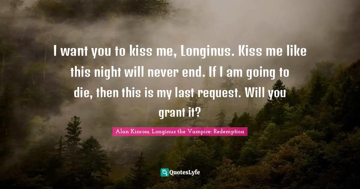 I want you to kiss me, Longinus. Kiss me like this night will never end. If I am going to die, then this is my last request. Will you grant it?