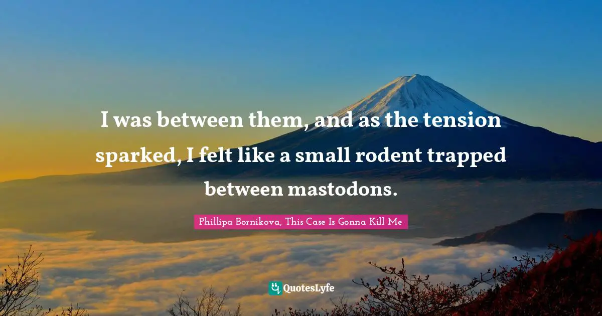 I was between them, and as the tension sparked, I felt like a small rodent trapped between mastodons.