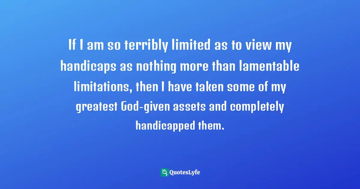 Asset Quotes: "If I am so terribly limited as to view my handicaps as nothing more than lamentable limitations, then I have taken some of my greatest God-given assets and completely handicapped them."