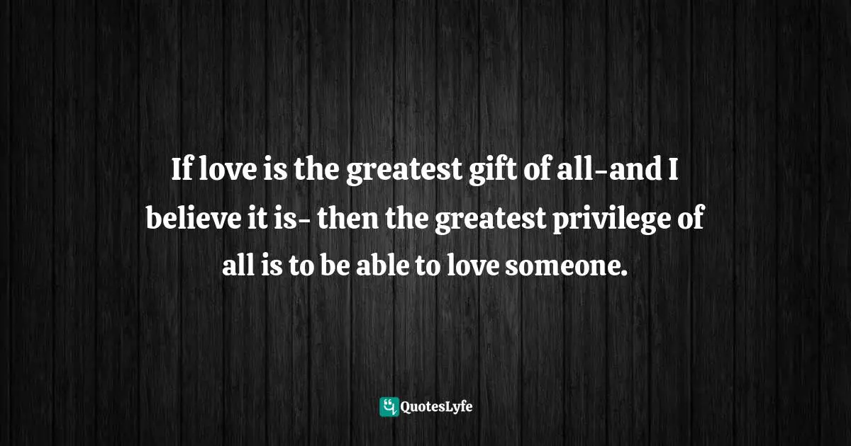 If love is the greatest gift of all-and I believe it is- then the greatest privilege of all is to be able to love someone.