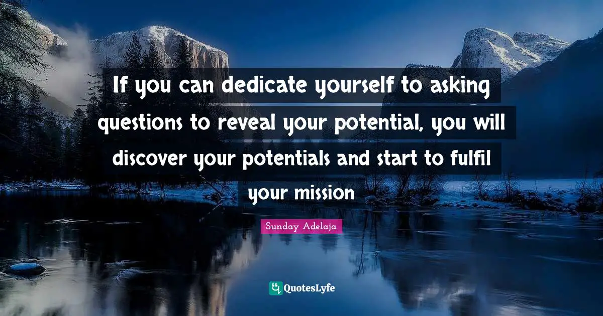 If you can dedicate yourself to asking questions to reveal your potential, you will discover your potentials and start to fulfil your mission