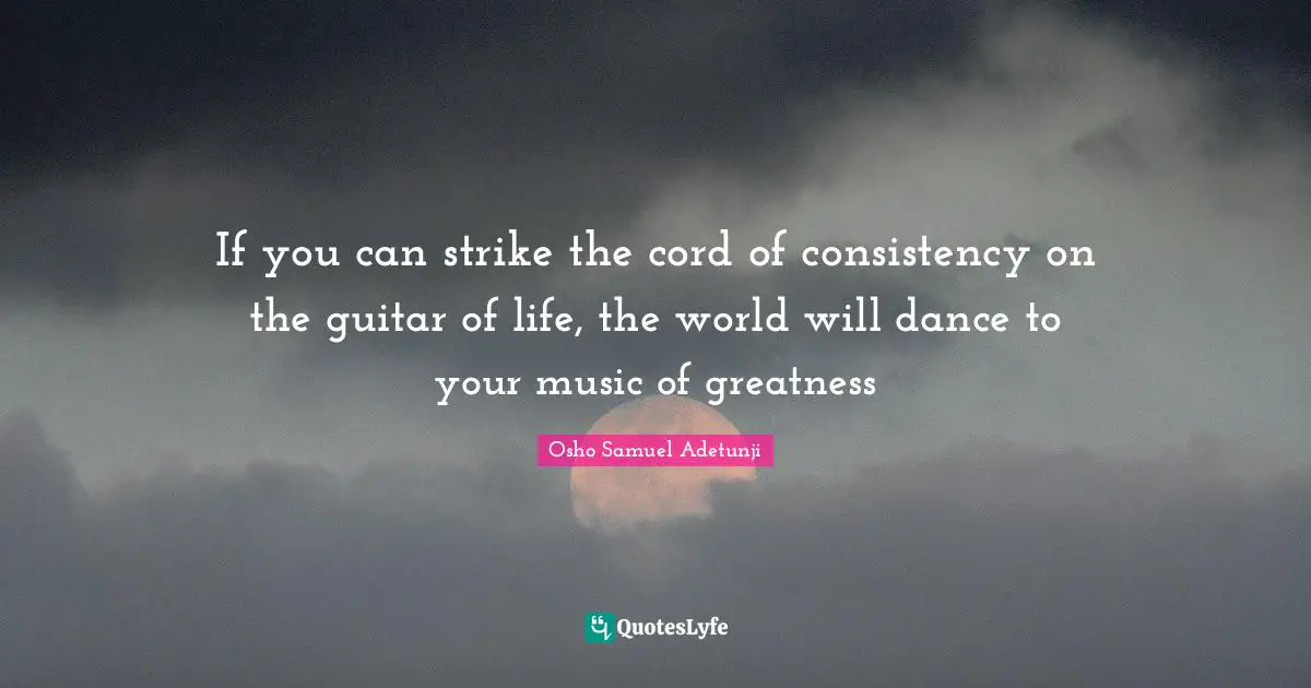 If you can strike the cord of consistency on the guitar of life, the world will dance to your music of greatness