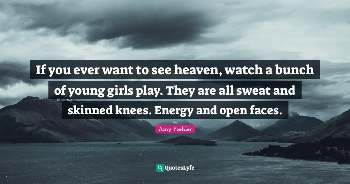 If you ever want to see heaven, watch a bunch of young girls play. They are all sweat and skinned knees. Energy and open faces.