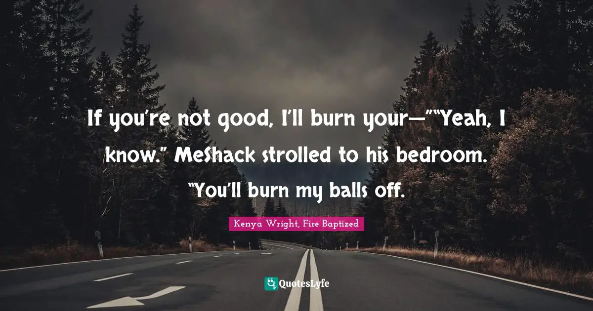 If you’re not good, I’ll burn your—”“Yeah, I know.” MeShack strolled to his bedroom. “You’ll burn my balls off.