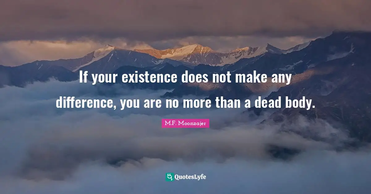 If your existence does not make any difference, you are no more than a dead body.