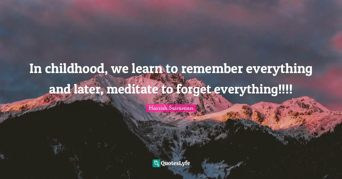 In childhood, we learn to remember everything and later, meditate to forget everything!!!!