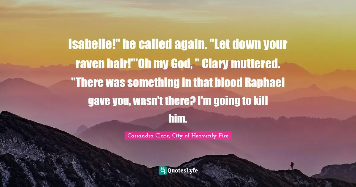 Mortal Instruments Quotes: "Isabelle!" he called again. "Let down your raven hair!'"Oh my God, " Clary muttered. "There was something in that blood Raphael gave you, wasn't there? I'm going to kill him."