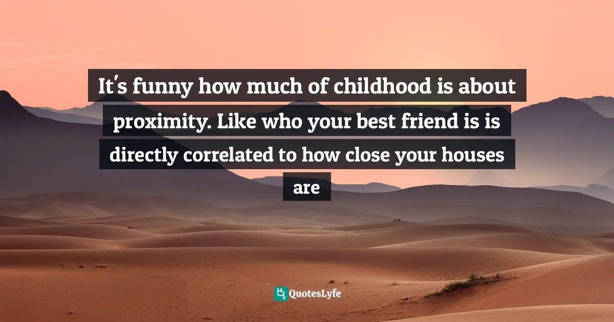 It's funny how much of childhood is about proximity. Like who your best friend is is directly correlated to how close your houses are