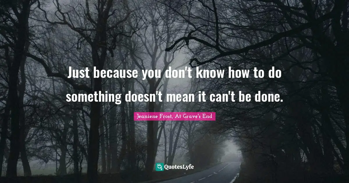 Just because you don't know how to do something doesn't mean it can't be done.
