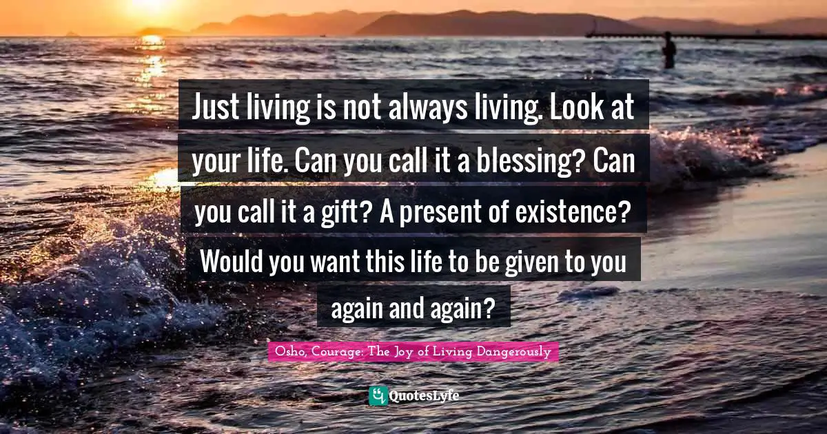 Just living is not always living. Look at your life. Can you call it a blessing? Can you call it a gift? A present of existence? Would you want this life to be given to you again and again?
