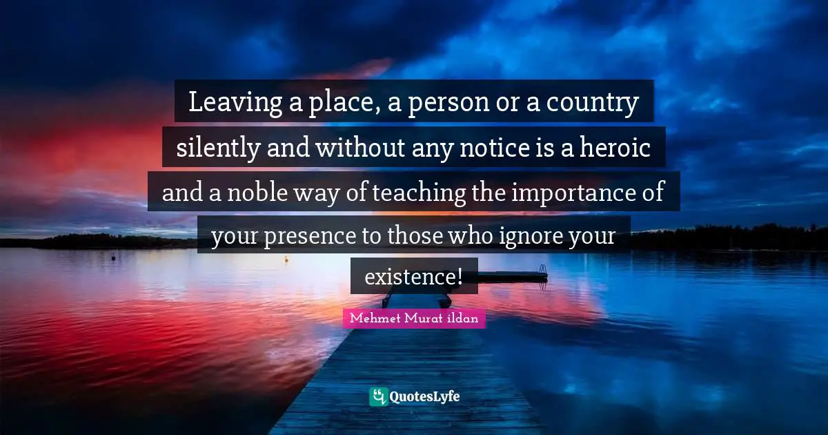 Leaving a place, a person or a country silently and without any notice is a heroic and a noble way of teaching the importance of your presence to those who ignore your existence!
