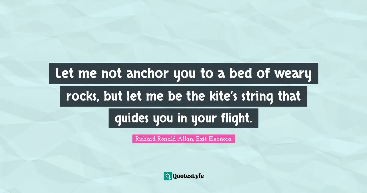 Let me not anchor you to a bed of weary rocks, but let me be the kite’s string that guides you in your flight.