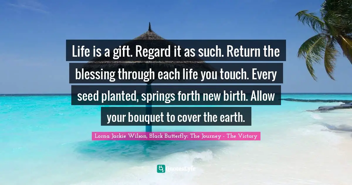 Life is a gift. Regard it as such. Return the blessing through each life you touch. Every seed planted, springs forth new birth. Allow your bouquet to cover the earth.