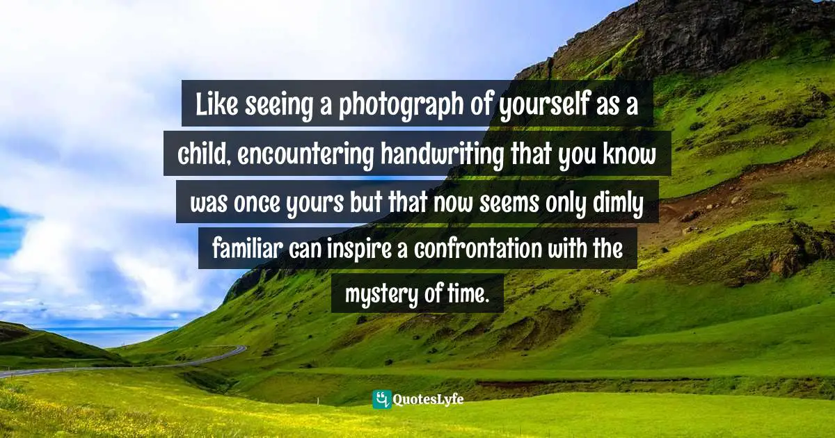 Handwriting Quotes: "Like seeing a photograph of yourself as a child, encountering handwriting that you know was once yours but that now seems only dimly familiar can inspire a confrontation with the mystery of time."