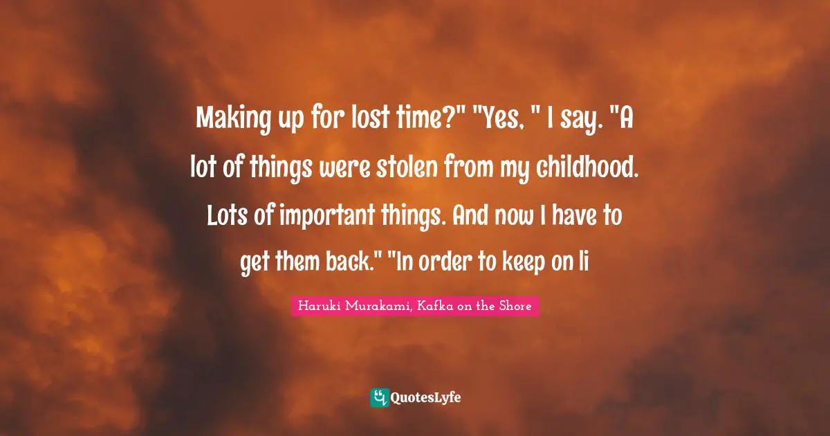 Haruki Murakami, Kafka On The Shore Quotes: "Making up for lost time?" "Yes, " I say. "A lot of things were stolen from my childhood. Lots of important things. And now I have to get them back." "In order to keep on li"