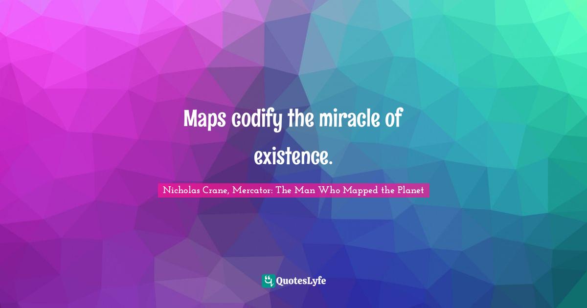 Maps codify the miracle of existence.