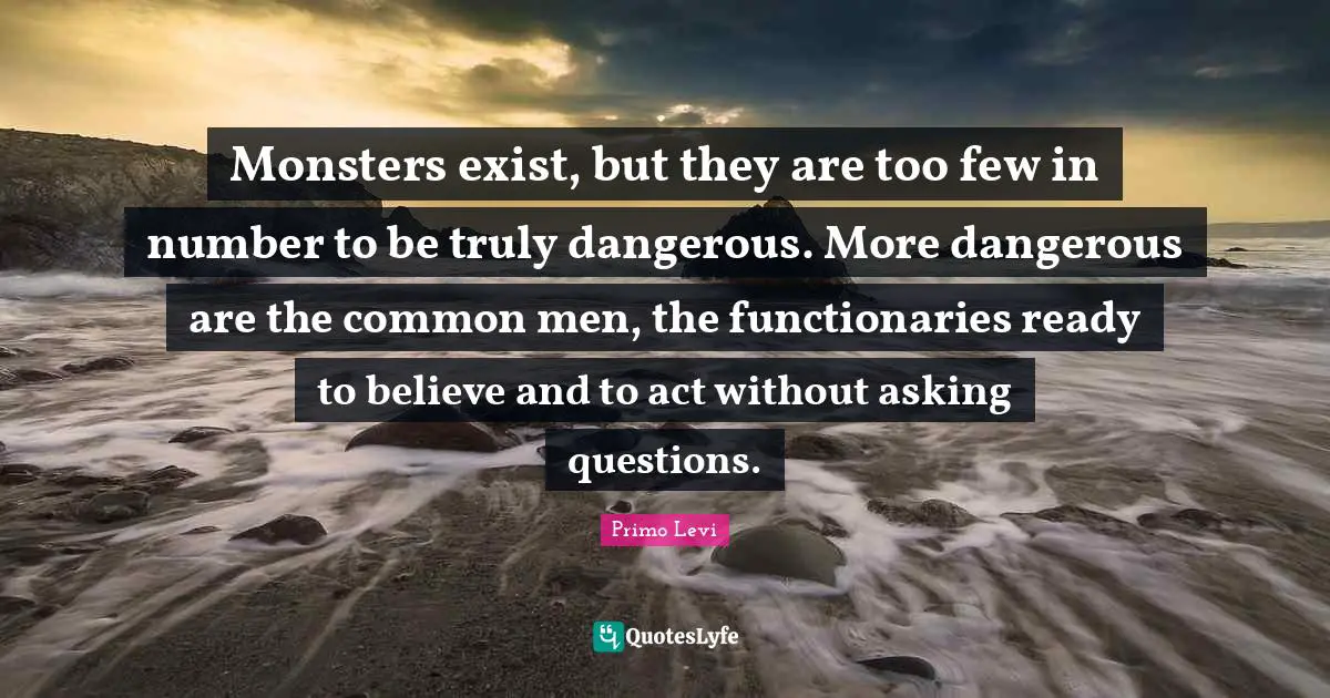 Monsters exist, but they are too few in number to be truly dangerous. More dangerous are the common men, the functionaries ready to believe and to act without asking questions.