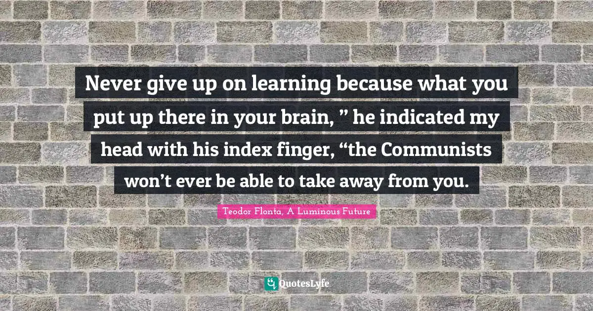 Never give up on learning because what you put up there in your brain, ” he indicated my head with his index finger, “the Communists won’t ever be able to take away from you.