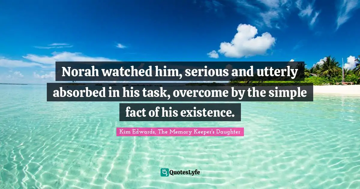 Kim Edwards Quotes: "Norah watched him, serious and utterly absorbed in his task, overcome by the simple fact of his existence."