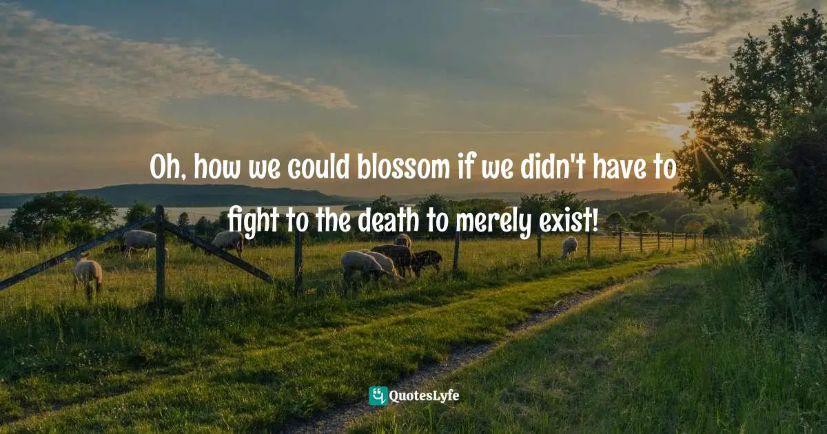 Oh, how we could blossom if we didn't have to fight to the death to merely exist!