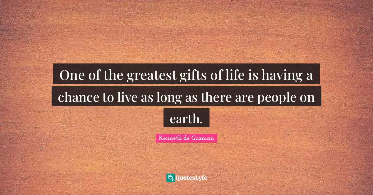 One of the greatest gifts of life is having a chance to live as long as there are people on earth.