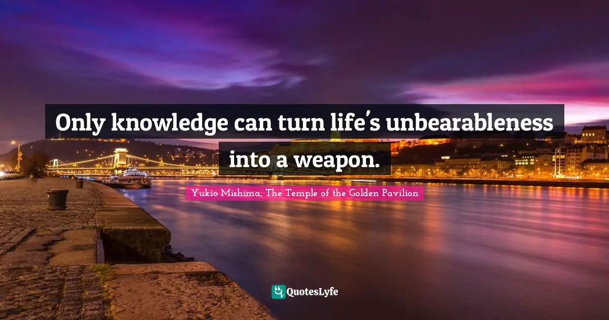 Only knowledge can turn life's unbearableness into a weapon.
