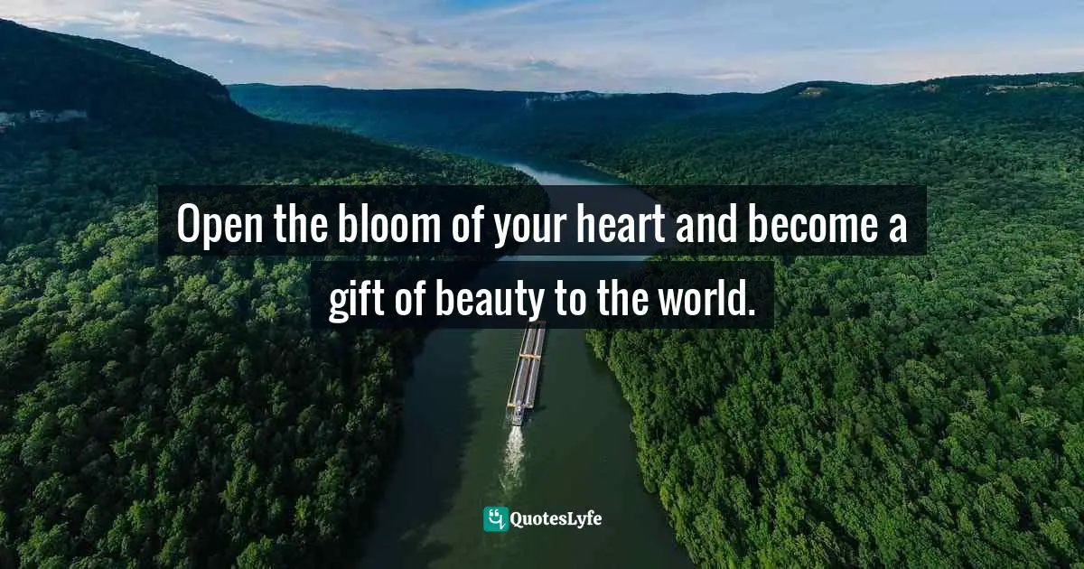 Open the bloom of your heart and become a gift of beauty to the world.