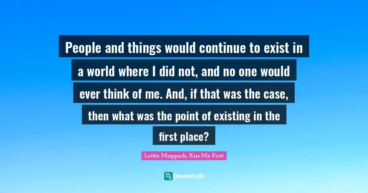 People and things would continue to exist in a world where I did not, and no one would ever think of me. And, if that was the case, then what was the point of existing in the first place?