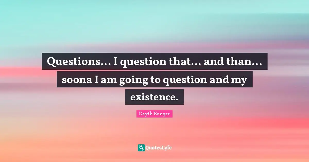 Questions... I question that... and than... soona I am going to question and my existence.