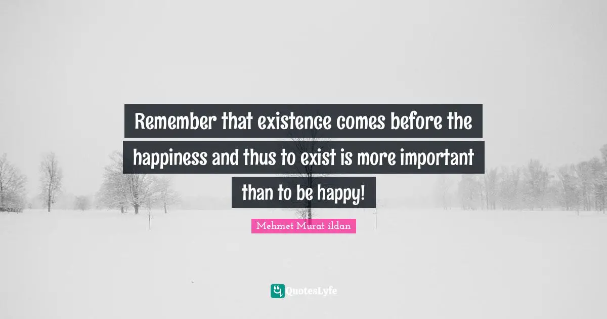 Remember that existence comes before the happiness and thus to exist is more important than to be happy!