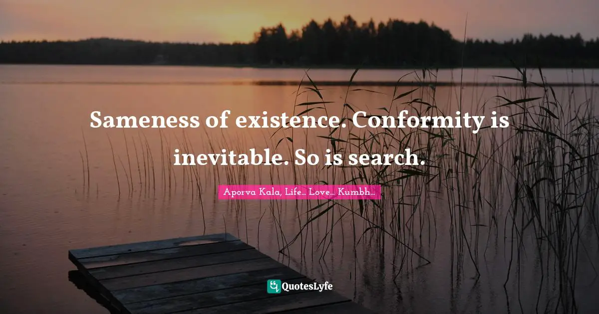 Sameness of existence. Conformity is inevitable. So is search.