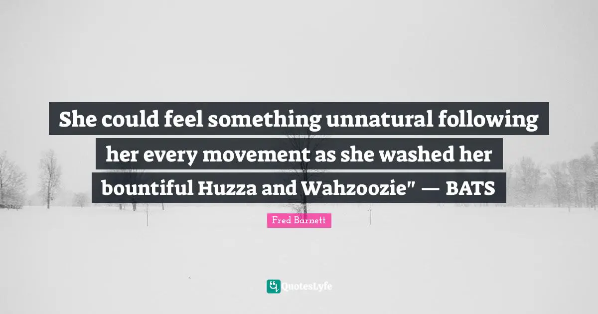 She could feel something unnatural following her every movement as she washed her bountiful Huzza and Wahzoozie" — BATS