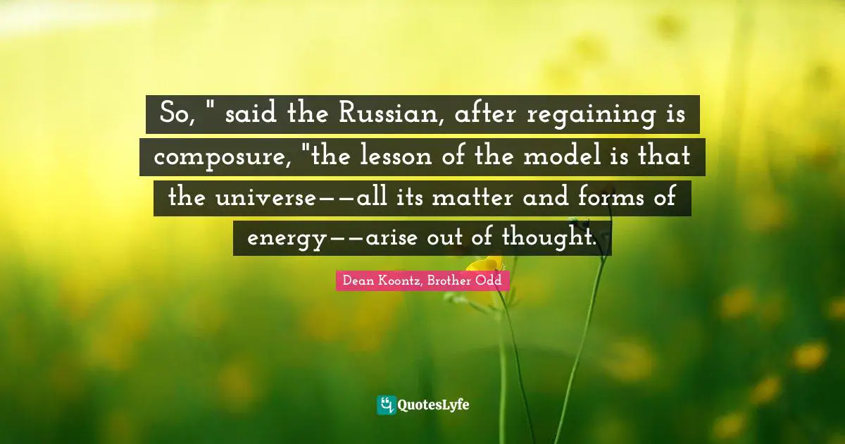 So, " said the Russian, after regaining is composure, "the lesson of the model is that the universe——all its matter and forms of energy——arise out of thought.