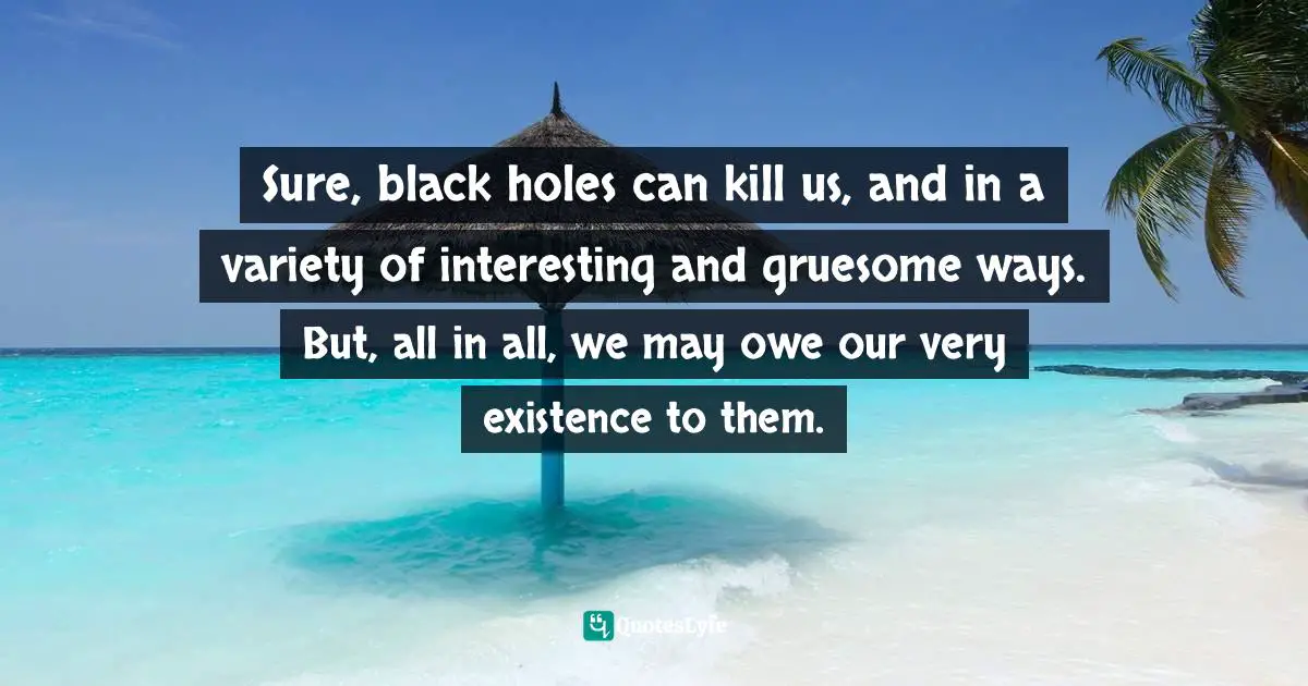 Sure, black holes can kill us, and in a variety of interesting and gruesome ways. But, all in all, we may owe our very existence to them.