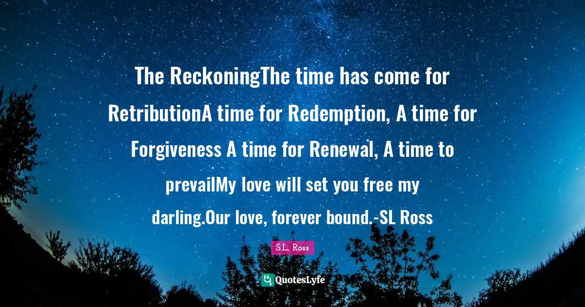 The ReckoningThe time has come for RetributionA time for Redemption, A time for Forgiveness A time for Renewal, A time to prevailMy love will set you free my darling.Our love, forever bound.-SL Ross