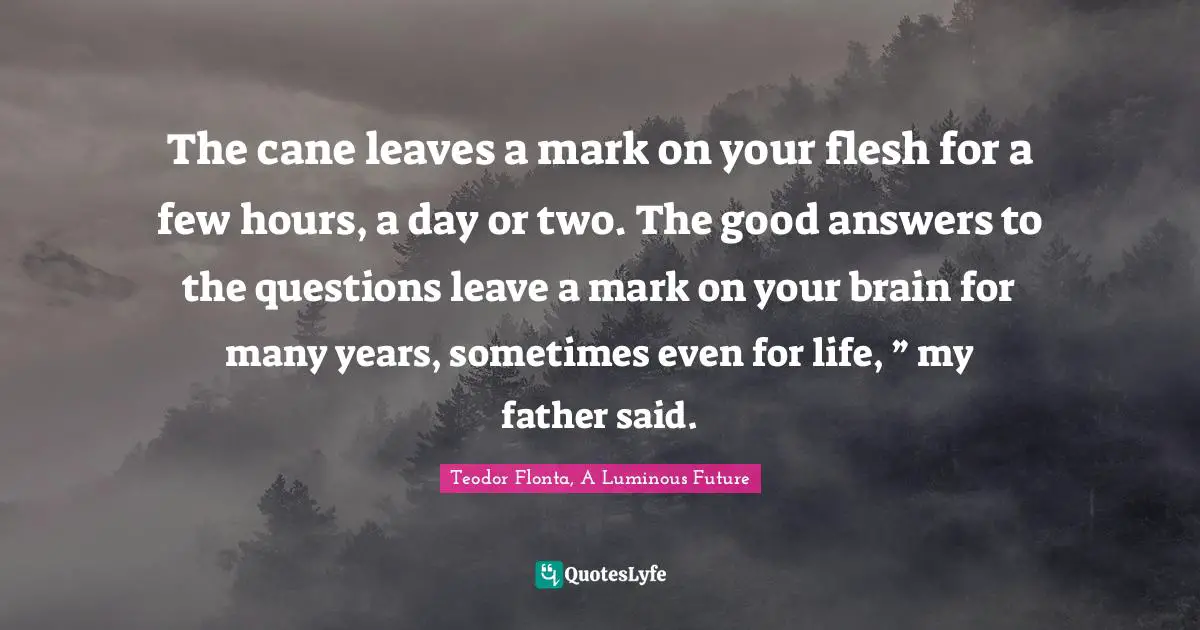 Teodor Flonta, A Luminous Future Quotes: "The cane leaves a mark on your flesh for a few hours, a day or two. The good answers to the questions leave a mark on your brain for many years, sometimes even for life, ” my father said."