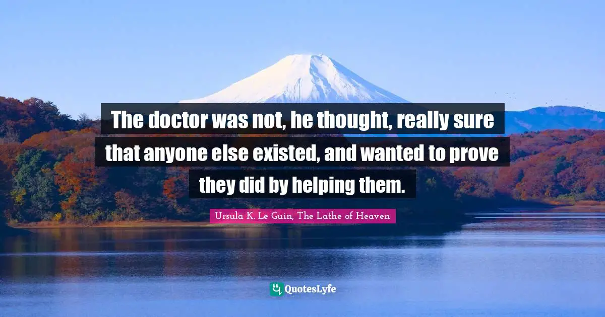 The doctor was not, he thought, really sure that anyone else existed, and wanted to prove they did by helping them.