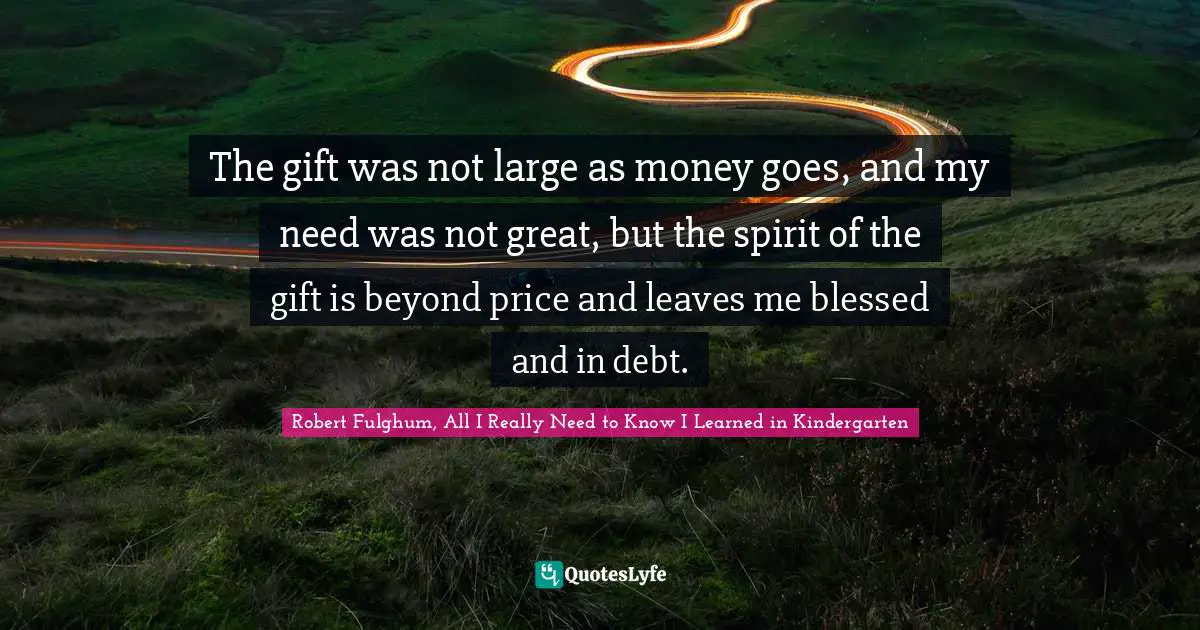 The gift was not large as money goes, and my need was not great, but the spirit of the gift is beyond price and leaves me blessed and in debt.