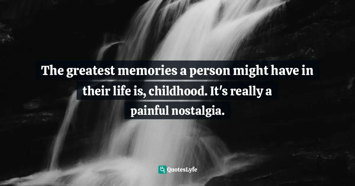 The greatest memories a person might have in their life is, childhood. It's really a painful nostalgia.