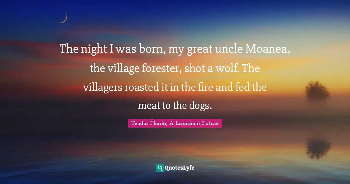 The night I was born, my great uncle Moanea, the village forester, shot a wolf. The villagers roasted it in the fire and fed the meat to the dogs.