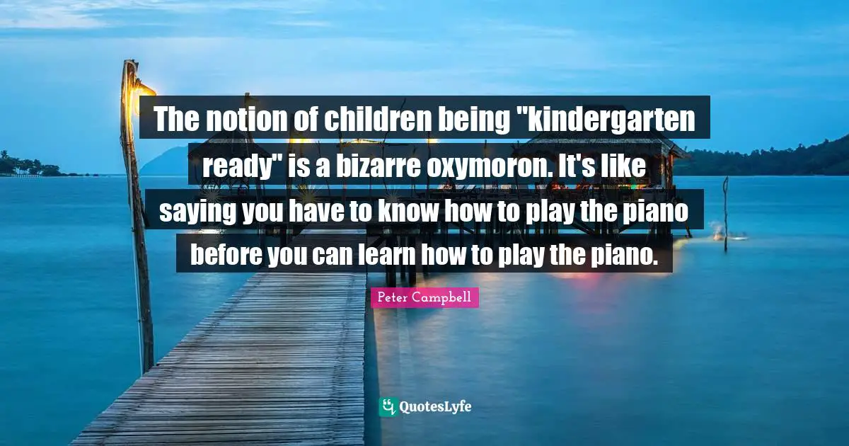 The notion of children being "kindergarten ready" is a bizarre oxymoron. It's like saying you have to know how to play the piano before you can learn how to play the piano.