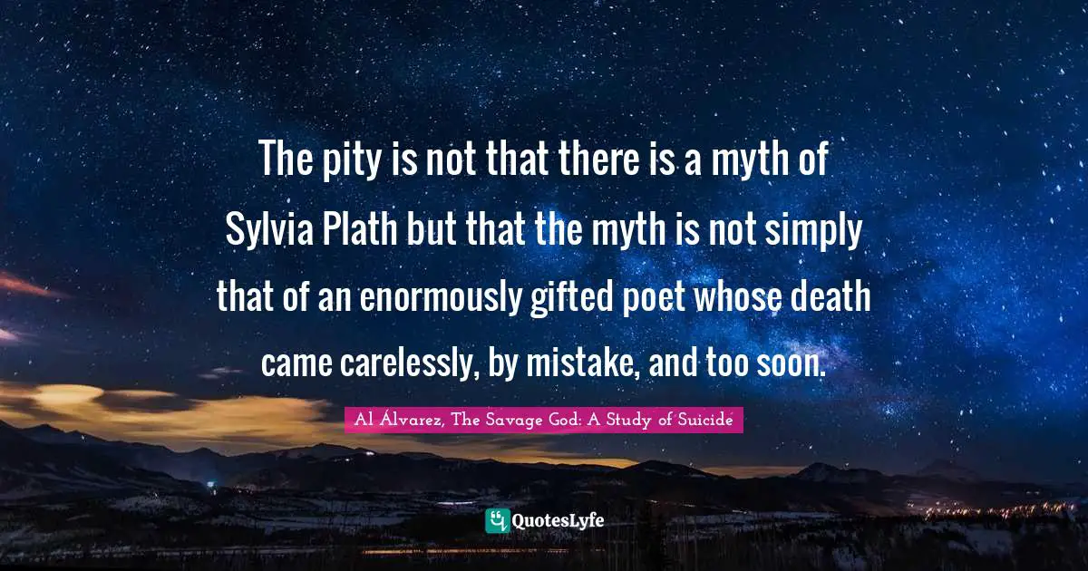 The pity is not that there is a myth of Sylvia Plath but that the myth is not simply that of an enormously gifted poet whose death came carelessly, by mistake, and too soon.