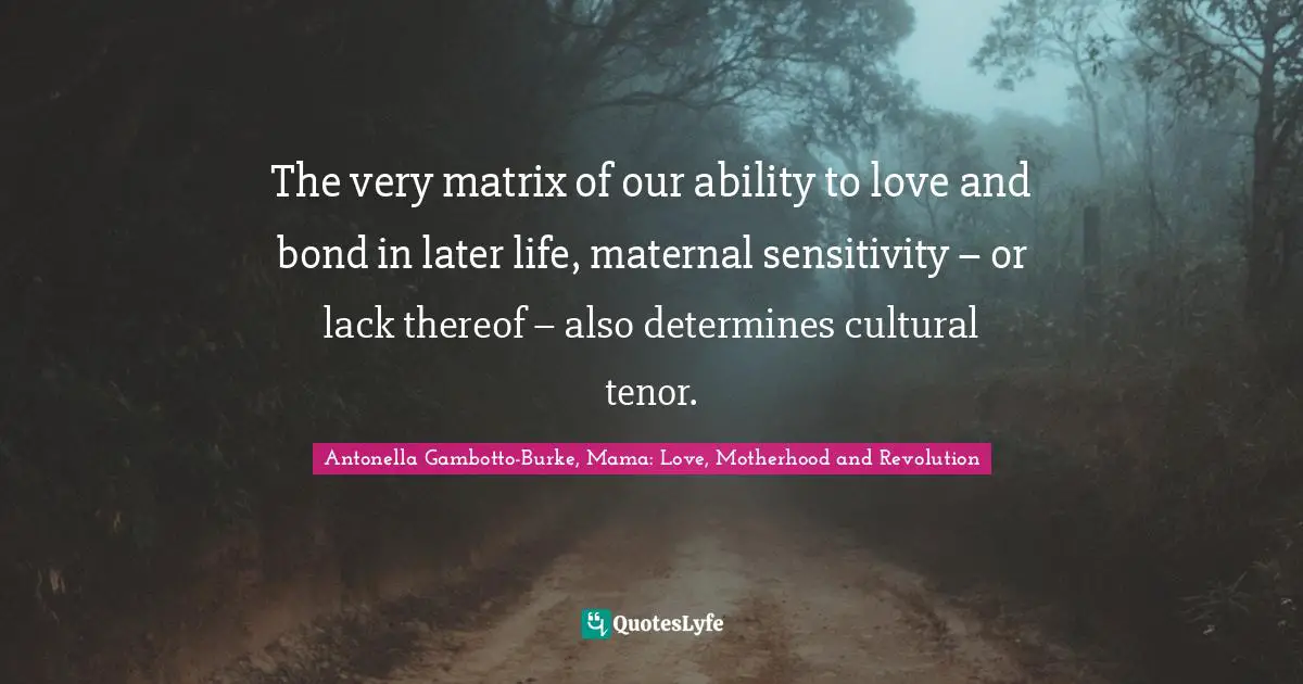 Antonella Gambotto-Burke, Mama: Love, Motherhood And Revolution Quotes: "The very matrix of our ability to love and bond in later life, maternal sensitivity – or lack thereof – also determines cultural tenor."