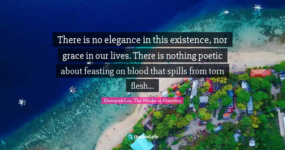 There is no elegance in this existence, nor grace in our lives. There is nothing poetic about feasting on blood that spills from torn flesh...