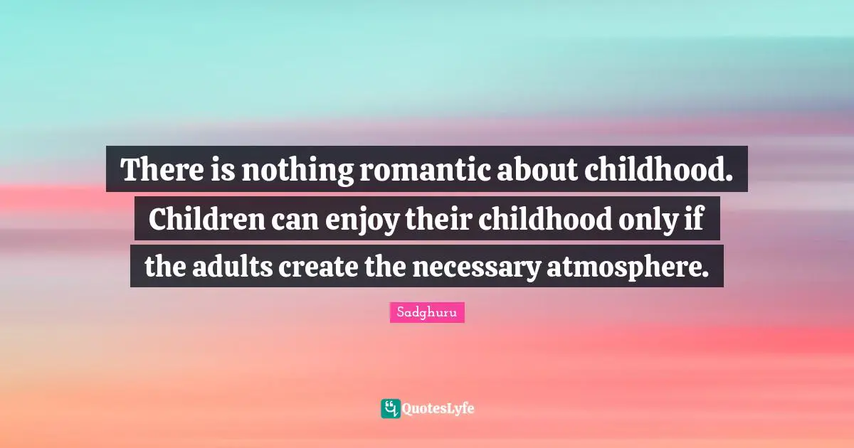 There is nothing romantic about childhood. Children can enjoy their childhood only if the adults create the necessary atmosphere.