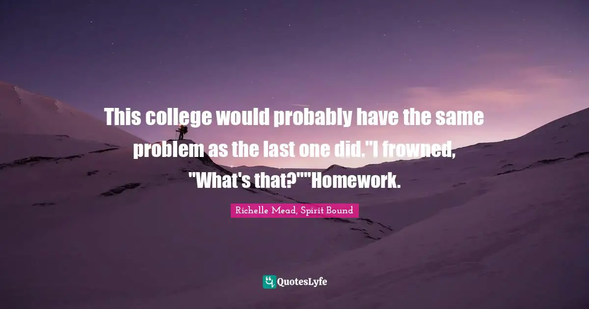 This college would probably have the same problem as the last one did."I frowned, "What's that?""Homework.