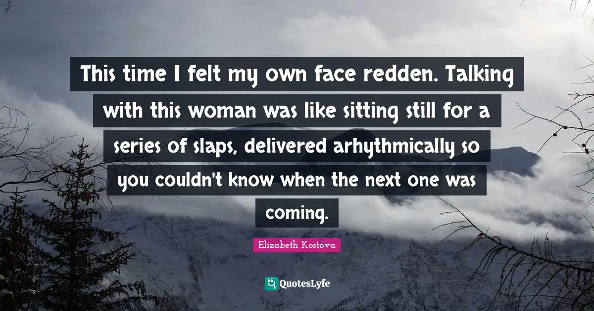 This time I felt my own face redden. Talking with this woman was like sitting still for a series of slaps, delivered arhythmically so you couldn't know when the next one was coming.