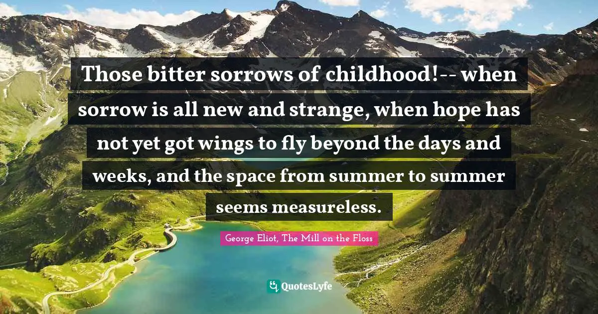 George Eliot, The Mill on the Floss Quotes: Those bitter sorrows of childhood!-- when sorrow is all new and strange, when hope has not yet got wings to fly beyond the days and weeks, and the space from summer to summer seems measureless.