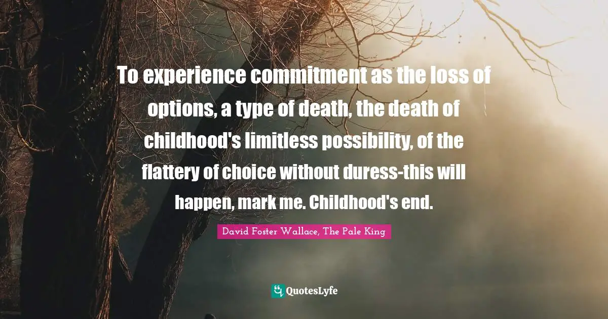 To experience commitment as the loss of options, a type of death, the death of childhood's limitless possibility, of the flattery of choice without duress-this will happen, mark me. Childhood's end.