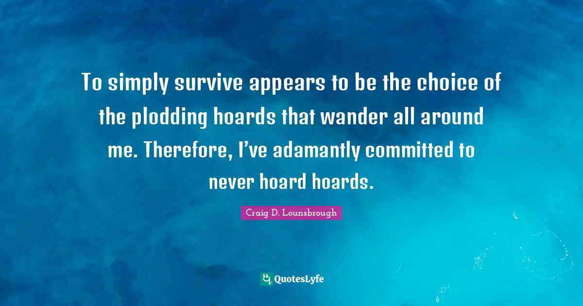 To simply survive appears to be the choice of the plodding hoards that wander all around me. Therefore, I’ve adamantly committed to never hoard hoards.